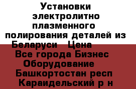 Установки электролитно-плазменного  полирования деталей из Беларуси › Цена ­ 100 - Все города Бизнес » Оборудование   . Башкортостан респ.,Караидельский р-н